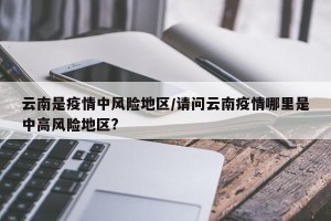 云南是疫情中风险地区/请问云南疫情哪里是中高风险地区?