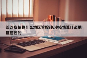 长沙疫情算什么地区管控/长沙疫情算什么地区管控的