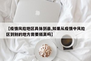 【疫情风险地区具体到县,如果从疫情中风险区到别的地方需要隔离吗】