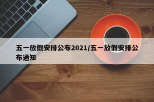 五一放假安排公布2021/五一放假安排公布通知