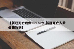 【新冠死亡病例59938例,新冠死亡人数最新数据】