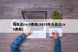马自达cx-5费用(2019年马自达cx5费用)