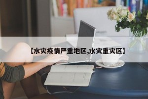 【水灾疫情严重地区,水灾重灾区】