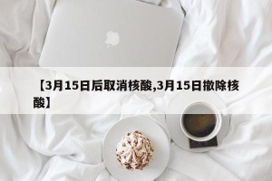 【3月15日后取消核酸,3月15日撤除核酸】
