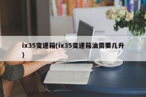 ix35变速箱(ix35变速箱油需要几升)