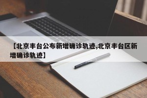 【北京丰台公布新增确诊轨迹,北京丰台区新增确诊轨迹】