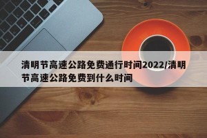 清明节高速公路免费通行时间2022/清明节高速公路免费到什么时间