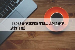 【2021春节放假安排日历,2021春节放假日程】