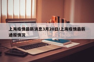上海疫情最新消息3月20日/上海疫情最新通报情况