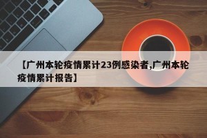 【广州本轮疫情累计23例感染者,广州本轮疫情累计报告】