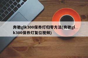 奔驰glk300保养灯归零方法(奔驰glk300保养灯复位视频)