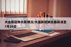 大连新冠肺炎新情况/大连新冠肺炎最新消息7月26日