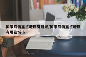 国家疫情重点地区有哪些/国家疫情重点地区有哪些城市