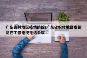 广东农村地区疫情防控/广东省农村地区疫情防控工作电视电话会议