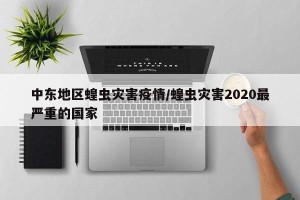 中东地区蝗虫灾害疫情/蝗虫灾害2020最严重的国家
