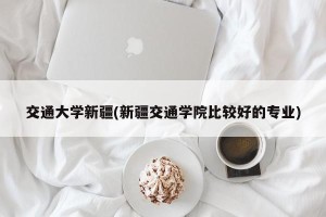 交通大学新疆(新疆交通学院比较好的专业)