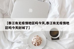 【泰江有无疫情地区吗今天,泰江有无疫情地区吗今天封城了】