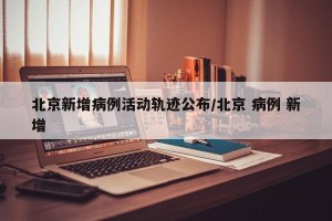 北京新增病例活动轨迹公布/北京 病例 新增