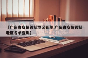 【广东省疫情管制地区名单,广东省疫情管制地区名单查询】