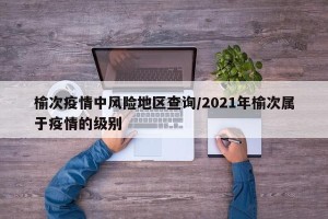 榆次疫情中风险地区查询/2021年榆次属于疫情的级别