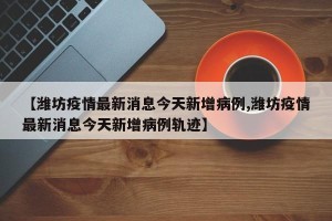 【潍坊疫情最新消息今天新增病例,潍坊疫情最新消息今天新增病例轨迹】