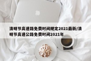 清明节高速路免费时间规定2021最新/清明节高速公路免费时间2021年