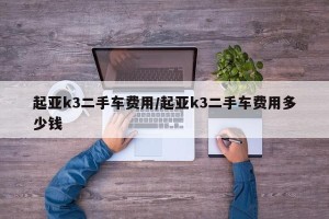 起亚k3二手车费用/起亚k3二手车费用多少钱