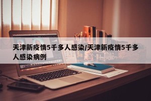 天津新疫情5千多人感染/天津新疫情5千多人感染病例