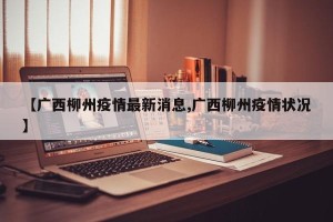 【广西柳州疫情最新消息,广西柳州疫情状况】
