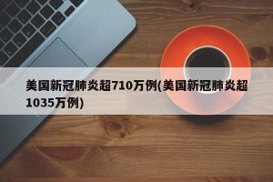 美国新冠肺炎超710万例(美国新冠肺炎超1035万例)