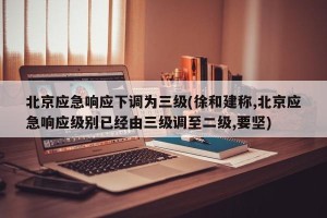 北京应急响应下调为三级(徐和建称,北京应急响应级别已经由三级调至二级,要坚)