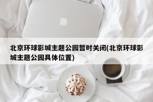 北京环球影城主题公园暂时关闭(北京环球影城主题公园具体位置)