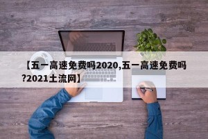 【五一高速免费吗2020,五一高速免费吗?2021土流网】