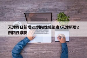 天津昨日新增21例阳性感染者/天津新增2例阳性病例