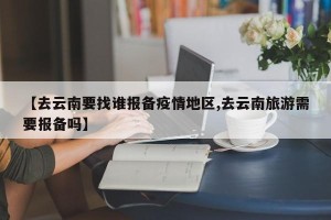 【去云南要找谁报备疫情地区,去云南旅游需要报备吗】