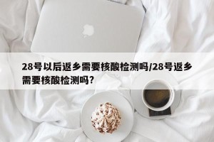 28号以后返乡需要核酸检测吗/28号返乡需要核酸检测吗?