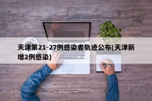 天津第21-27例感染者轨迹公布(天津新增2例感染)