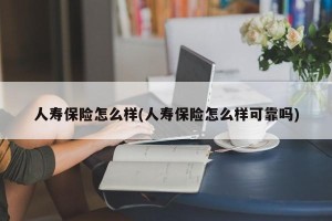 人寿保险怎么样(人寿保险怎么样可靠吗)