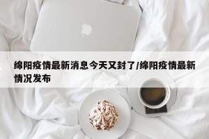 绵阳疫情最新消息今天又封了/绵阳疫情最新情况发布