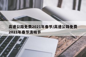 高速公路免费2021年春节/高速公路免费2021年春节清明节