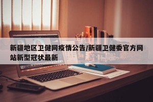 新疆地区卫健网疫情公告/新疆卫健委官方网站新型冠状最新