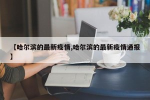 【哈尔滨的最新疫情,哈尔滨的最新疫情通报】