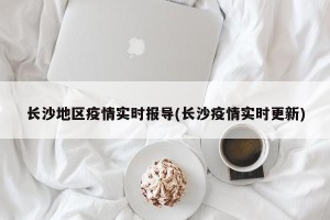 长沙地区疫情实时报导(长沙疫情实时更新)