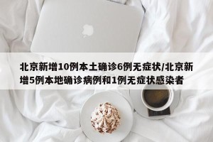 北京新增10例本土确诊6例无症状/北京新增5例本地确诊病例和1例无症状感染者