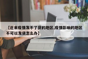 【近来疫情发不了货的地区,疫情影响的地区不可以发货怎么办】