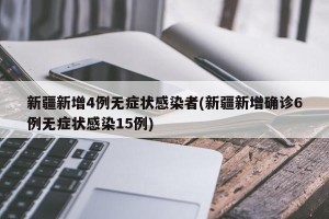 新疆新增4例无症状感染者(新疆新增确诊6例无症状感染15例)