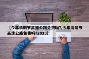 【今年清明节高速公路免费吗?,今年清明节高速公路免费吗?2023】