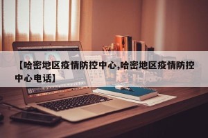 【哈密地区疫情防控中心,哈密地区疫情防控中心电话】