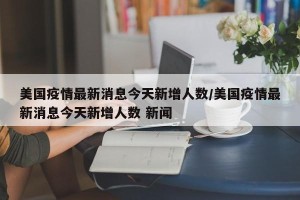 美国疫情最新消息今天新增人数/美国疫情最新消息今天新增人数 新闻