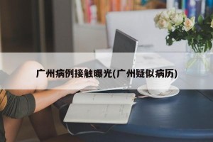 广州病例接触曝光(广州疑似病历)